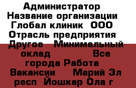 Администратор › Название организации ­ Глобал клиник, ООО › Отрасль предприятия ­ Другое › Минимальный оклад ­ 15 000 - Все города Работа » Вакансии   . Марий Эл респ.,Йошкар-Ола г.